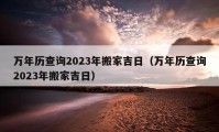 万年历查询2023年搬家吉日（万年历查询2023年搬家吉日）