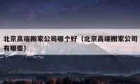 北京高端搬家公司哪个好（北京高端搬家公司有哪些）