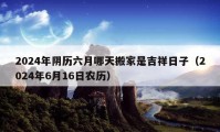 2024年阴历六月哪天搬家是吉祥日子（2024年6月16日农历）