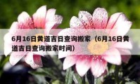 6月16日黄道吉日查询搬家（6月16日黄道吉日查询搬家时间）