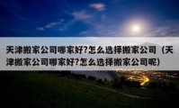 天津搬家公司哪家好?怎么选择搬家公司（天津搬家公司哪家好?怎么选择搬家公司呢）