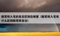 搬家和入宅的吉日区别在哪里（搬家和入宅有什么区别搬家挑吉日）