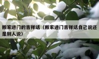 搬家进门的吉祥话（搬家进门吉祥话自己说还是别人说）