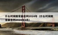 什么时候搬家最吉利2024年（什么时候搬家最吉利2024年8月）