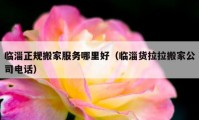 临淄正规搬家服务哪里好（临淄货拉拉搬家公司电话）