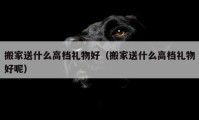 搬家送什么高档礼物好（搬家送什么高档礼物好呢）