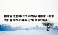 搬家吉日查询2021年农历7月搬家（搬家吉日查询2021年农历7月搬家好吗）