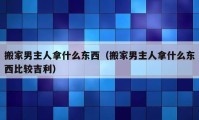 搬家男主人拿什么东西（搬家男主人拿什么东西比较吉利）