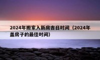 2024年搬家入新房吉日时间（2024年盖房子的最佳时间）