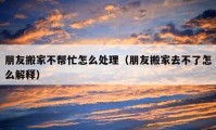 朋友搬家不帮忙怎么处理（朋友搬家去不了怎么解释）