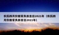 农历四月份搬家良辰吉日2021年（农历四月份搬家良辰吉日2021年）