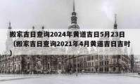 搬家吉日查询2024年黄道吉日5月23日（搬家吉日查询2021年4月黄道吉日吉时）