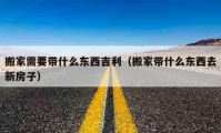 搬家需要带什么东西吉利（搬家带什么东西去新房子）