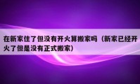 在新家住了但没有开火算搬家吗（新家已经开火了但是没有正式搬家）