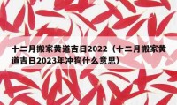 十二月搬家黄道吉日2022（十二月搬家黄道吉日2023年冲狗什么意思）