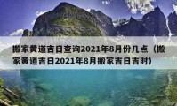 搬家黄道吉日查询2021年8月份几点（搬家黄道吉日2021年8月搬家吉日吉时）