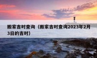 搬家吉时查询（搬家吉时查询2023年2月3日的吉时）