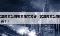 武汉搬家公司哪家便宜又好（武汉搬家公司排名前十）