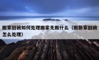 搬家旧碗如何处理搬家先搬什么（搬新家旧碗怎么处理）