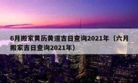 6月搬家黄历黄道吉日查询2021年（六月搬家吉日查询2021年）