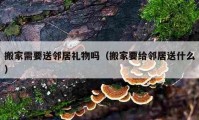 搬家需要送邻居礼物吗（搬家要给邻居送什么）