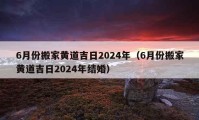 6月份搬家黄道吉日2024年（6月份搬家黄道吉日2024年结婚）