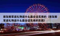 朋友搬家送礼物送什么最合适实用的（朋友搬家送礼物送什么最合适实用的东西）