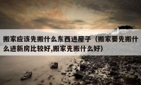 搬家应该先搬什么东西进屋子（搬家要先搬什么进新房比较好,搬家先搬什么好）