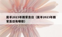 属羊2023年搬家吉日（属羊2023年搬家吉日有哪些）