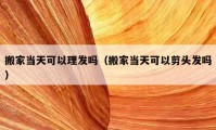 搬家当天可以理发吗（搬家当天可以剪头发吗）