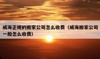 威海正规的搬家公司怎么收费（威海搬家公司一般怎么收费）