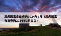 属虎搬家吉日查询2024年3月（属虎搬家吉日查询2024年3月出生）