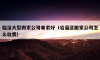 临淄大型搬家公司哪家好（临淄区搬家公司怎么收费）