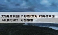 女领导搬家送什么礼物比较好（领导搬家送什么礼物比较好一万左右的）