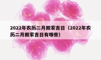 2022年农历二月搬家吉日（2022年农历二月搬家吉日有哪些）