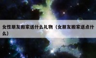 女性朋友搬家送什么礼物（女朋友搬家送点什么）