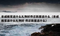 亲戚搬家送什么礼物好乔迁新居送什么（亲戚搬家送什么礼物好 乔迁新居送什么）