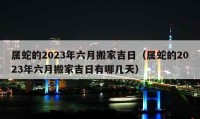 属蛇的2023年六月搬家吉日（属蛇的2023年六月搬家吉日有哪几天）