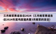 三月搬家黄道吉日2024（三月搬家黄道吉日2024年属鸡属猪夫妻3月搬家的吉日）