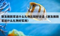 朋友搬新家送什么礼物比较好合适（朋友搬新家送什么礼物好实用）