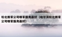 松北搬家公司哪家服务最好（哈尔滨松北搬家公司哪家服务最好）