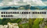 搬家吉日时间和家人属相相冲（搬家吉日和属相有关系吗）