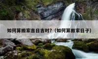 如何算搬家吉日吉时?（如何算搬家日子）