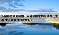 入宅和搬家的区别（入宅和搬家的区别乔迁之喜 主人拿多少钱比较好）