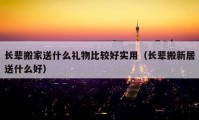 长辈搬家送什么礼物比较好实用（长辈搬新居送什么好）