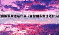 老板搬家乔迁送什么（老板搬家乔迁送什么好）