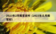 2023年2月搬家吉时（2023年几月搬家好）