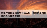 搬家冲属相是指家中在场人吗（搬家时属相相冲的人不能进去吗）