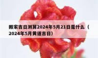 搬家吉日测算2024年5月21日是什么（2024年5月黄道吉日）