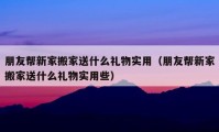 朋友帮新家搬家送什么礼物实用（朋友帮新家搬家送什么礼物实用些）